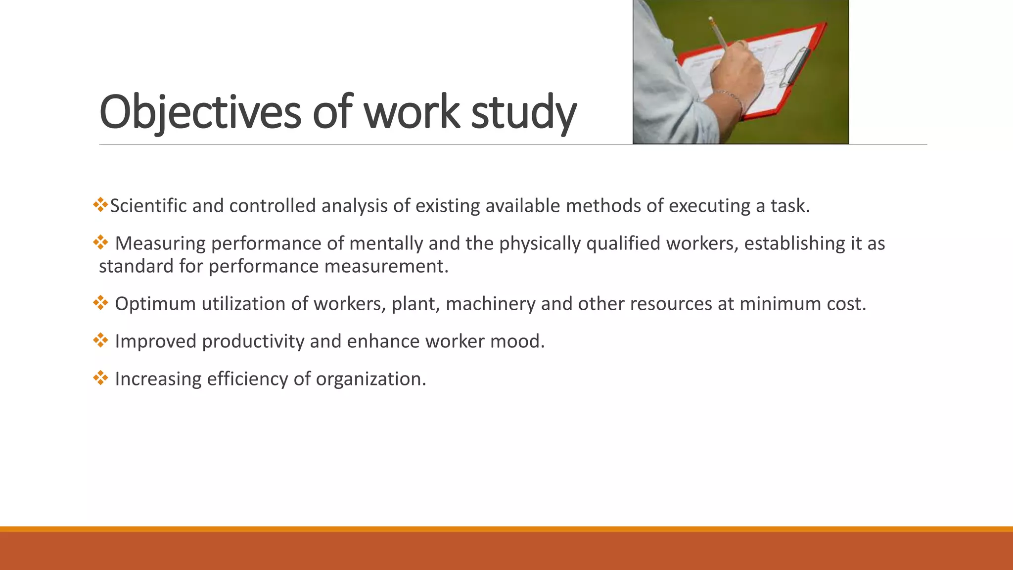 Objectives of work study
❖Scientific and controlled analysis of existing available methods of executing a task.
❖ Measuring performance of mentally and the physically qualified workers, establishing it as
standard for performance measurement.
❖ Optimum utilization of workers, plant, machinery and other resources at minimum cost.
❖ Improved productivity and enhance worker mood.
❖ Increasing efficiency of organization.
 
