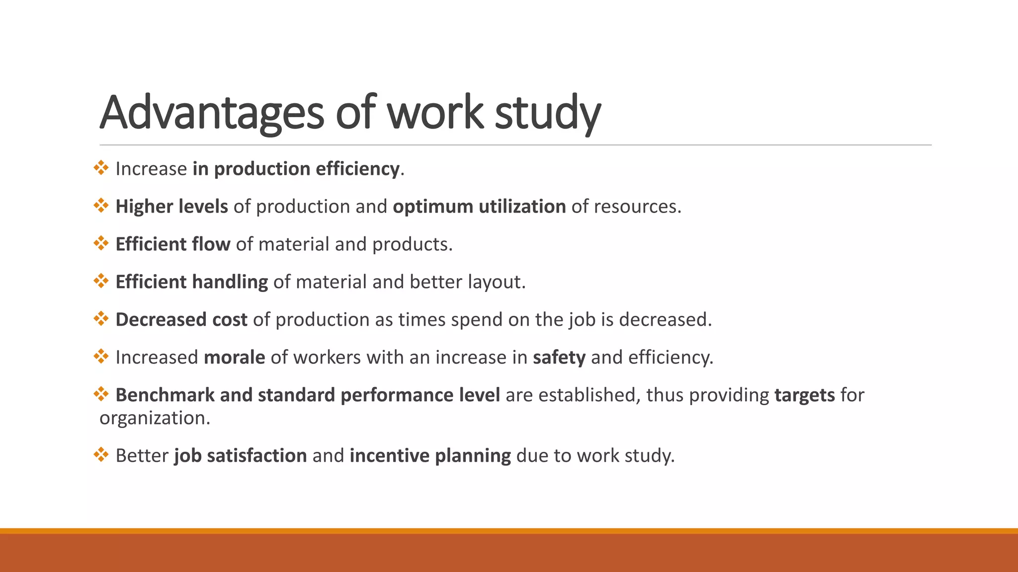 Advantages of work study
❖ Increase in production efficiency.
❖ Higher levels of production and optimum utilization of resources.
❖ Efficient flow of material and products.
❖ Efficient handling of material and better layout.
❖ Decreased cost of production as times spend on the job is decreased.
❖ Increased morale of workers with an increase in safety and efficiency.
❖ Benchmark and standard performance level are established, thus providing targets for
organization.
❖ Better job satisfaction and incentive planning due to work study.
 