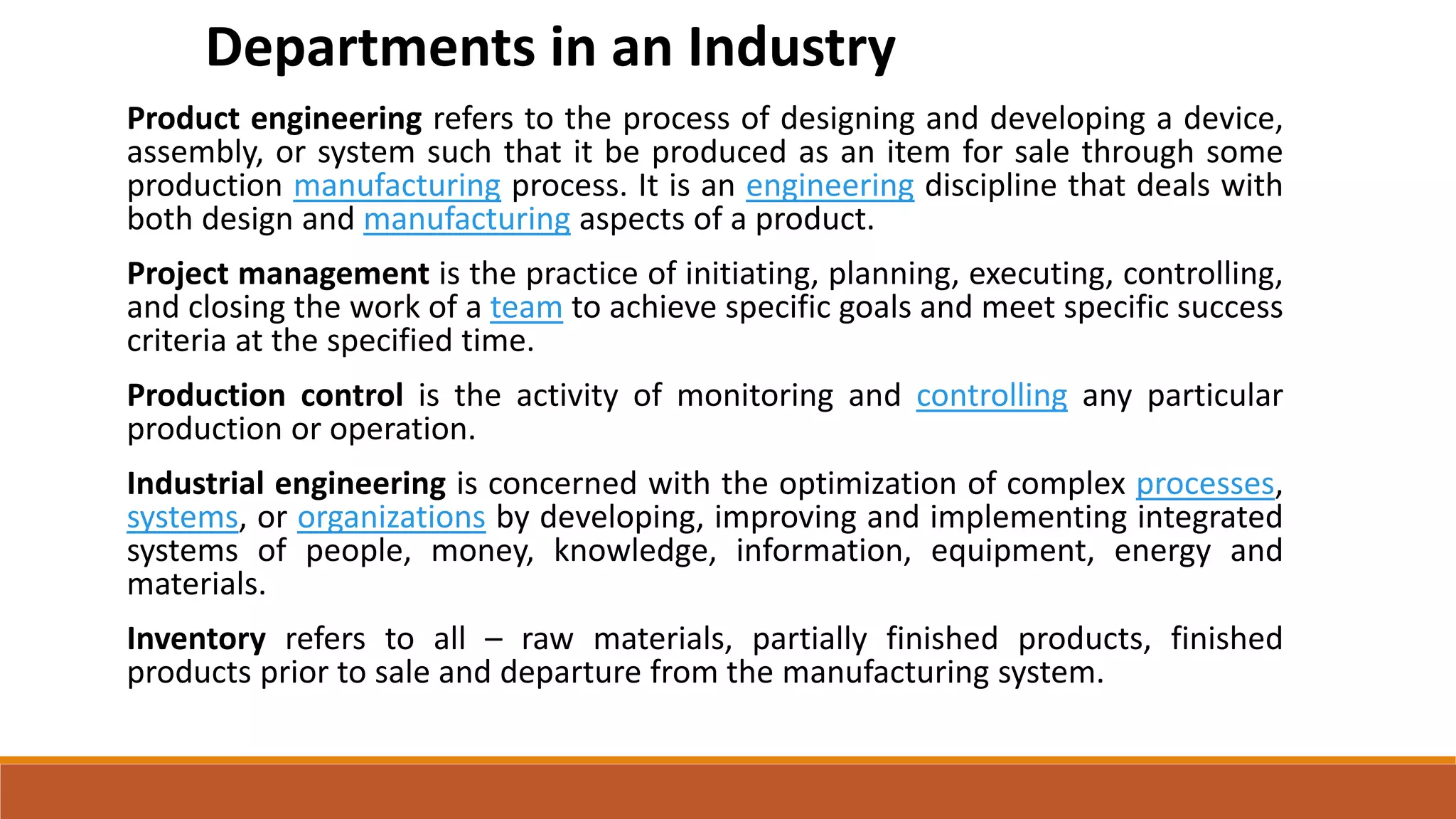 Product engineering refers to the process of designing and developing a device,
assembly, or system such that it be produced as an item for sale through some
production manufacturing process. It is an engineering discipline that deals with
both design and manufacturing aspects of a product.
Project management is the practice of initiating, planning, executing, controlling,
and closing the work of a team to achieve specific goals and meet specific success
criteria at the specified time.
Production control is the activity of monitoring and controlling any particular
production or operation.
Industrial engineering is concerned with the optimization of complex processes,
systems, or organizations by developing, improving and implementing integrated
systems of people, money, knowledge, information, equipment, energy and
materials.
Inventory refers to all – raw materials, partially finished products, finished
products prior to sale and departure from the manufacturing system.
Departments in an Industry
 