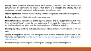 Facility layout considers available space, final product, safety of users and facility and
convenience of operations. It ensures that there is a smooth and steady flow of
production material, equipment and manpower at minimum cost.
Factory operations involves manufacturing systems integration and safety management.
Tooling involves tool fabrication and repair processes.
Transportation is a key element of the logistics process and the supply chain which runs
from vendors through to you to your customers. It involves the movement of product,
service/speed and cost which are the three key issues of effective logistics.
Training is putting the time and resources needed to upskill and reskill workers to fill any
gap.
Quality management ensures that an organization, product or service is consistent. It has
four main components: quality planning, quality assurance, quality control and quality
improvement.
Finance involves accounting and reporting and strategic financial management.
 