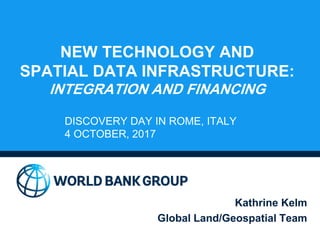 NEW TECHNOLOGY AND
SPATIAL DATA INFRASTRUCTURE:
INTEGRATION AND FINANCING
Kathrine Kelm
Global Land/Geospatial Team
DISCOVERY DAY IN ROME, ITALY
4 OCTOBER, 2017
 
