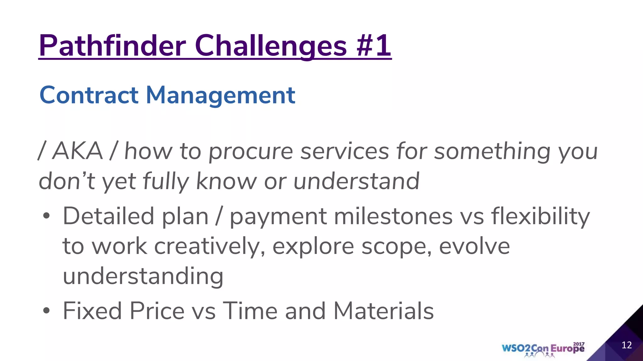 Pathfinder Challenges #1
/ AKA / how to procure services for something you
don’t yet fully know or understand
• Detailed plan / payment milestones vs flexibility
to work creatively, explore scope, evolve
understanding
• Fixed Price vs Time and Materials
12
Contract Management
 
