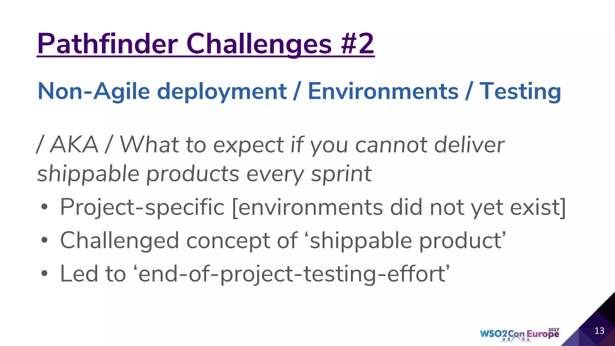 Pathfinder Challenges #2
/ AKA / What to expect if you cannot deliver
shippable products every sprint
• Project-specific [environments did not yet exist]
• Challenged concept of ‘shippable product’
• Led to ‘end-of-project-testing-effort’
13
Non-Agile deployment / Environments / Testing
 