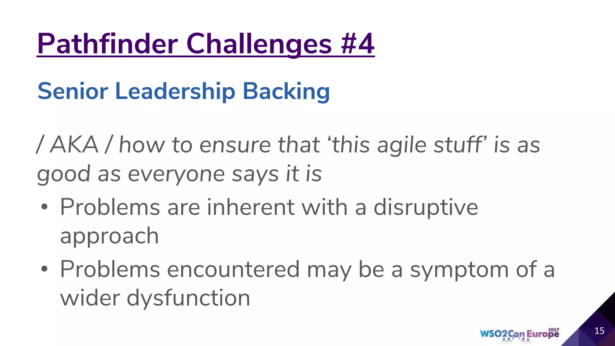 Pathfinder Challenges #4
/ AKA / how to ensure that ‘this agile stuff’ is as
good as everyone says it is
• Problems are inherent with a disruptive
approach
• Problems encountered may be a symptom of a
wider dysfunction
15
Senior Leadership Backing
 