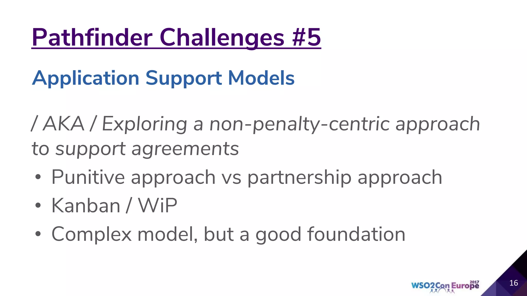 Pathfinder Challenges #5
/ AKA / Exploring a non-penalty-centric approach
to support agreements
• Punitive approach vs partnership approach
• Kanban / WiP
• Complex model, but a good foundation
16
Application Support Models
 