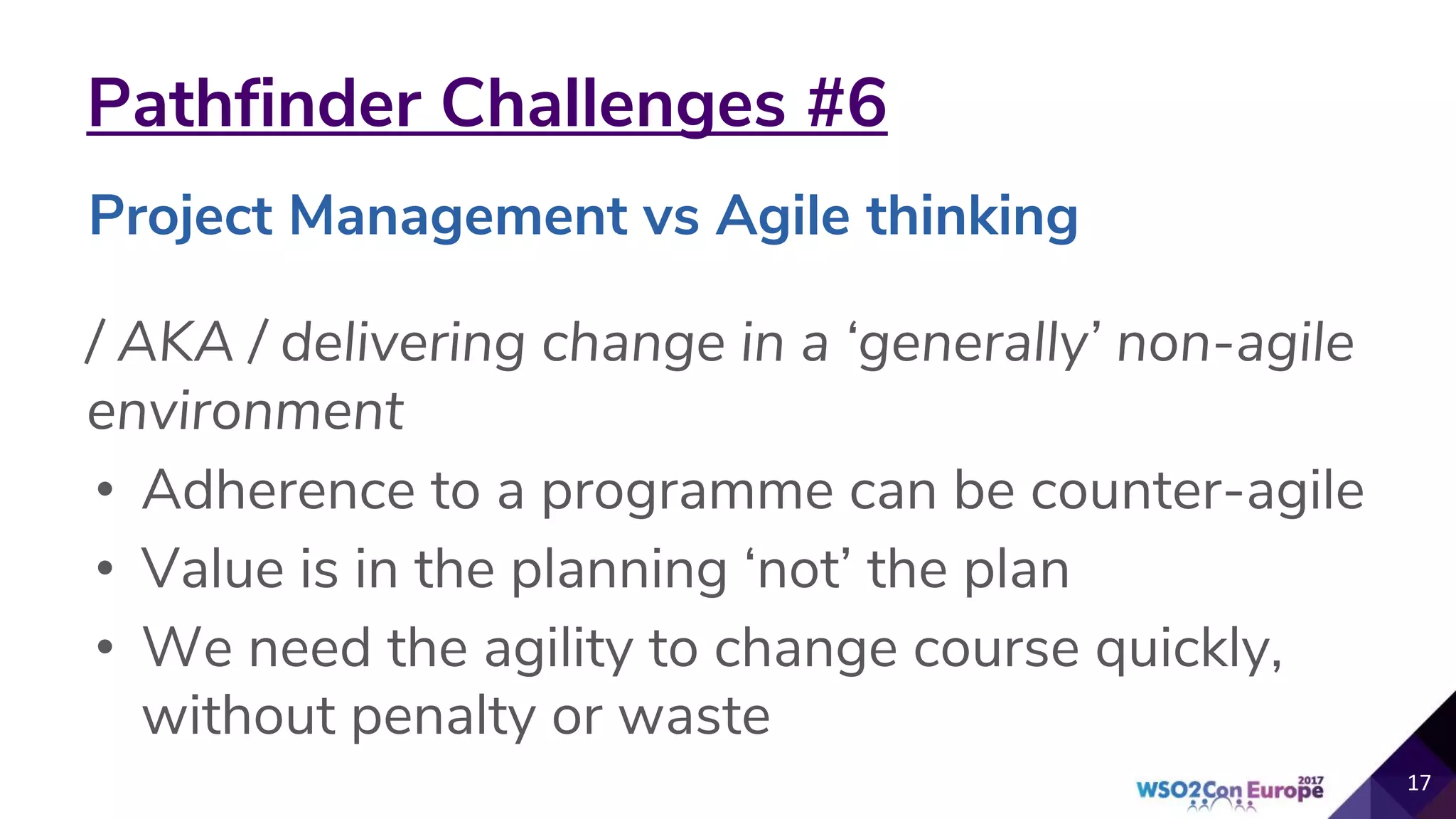 Pathfinder Challenges #6
/ AKA / delivering change in a ‘generally’ non-agile
environment
• Adherence to a programme can be counter-agile
• Value is in the planning ‘not’ the plan
• We need the agility to change course quickly,
without penalty or waste
17
Project Management vs Agile thinking
 