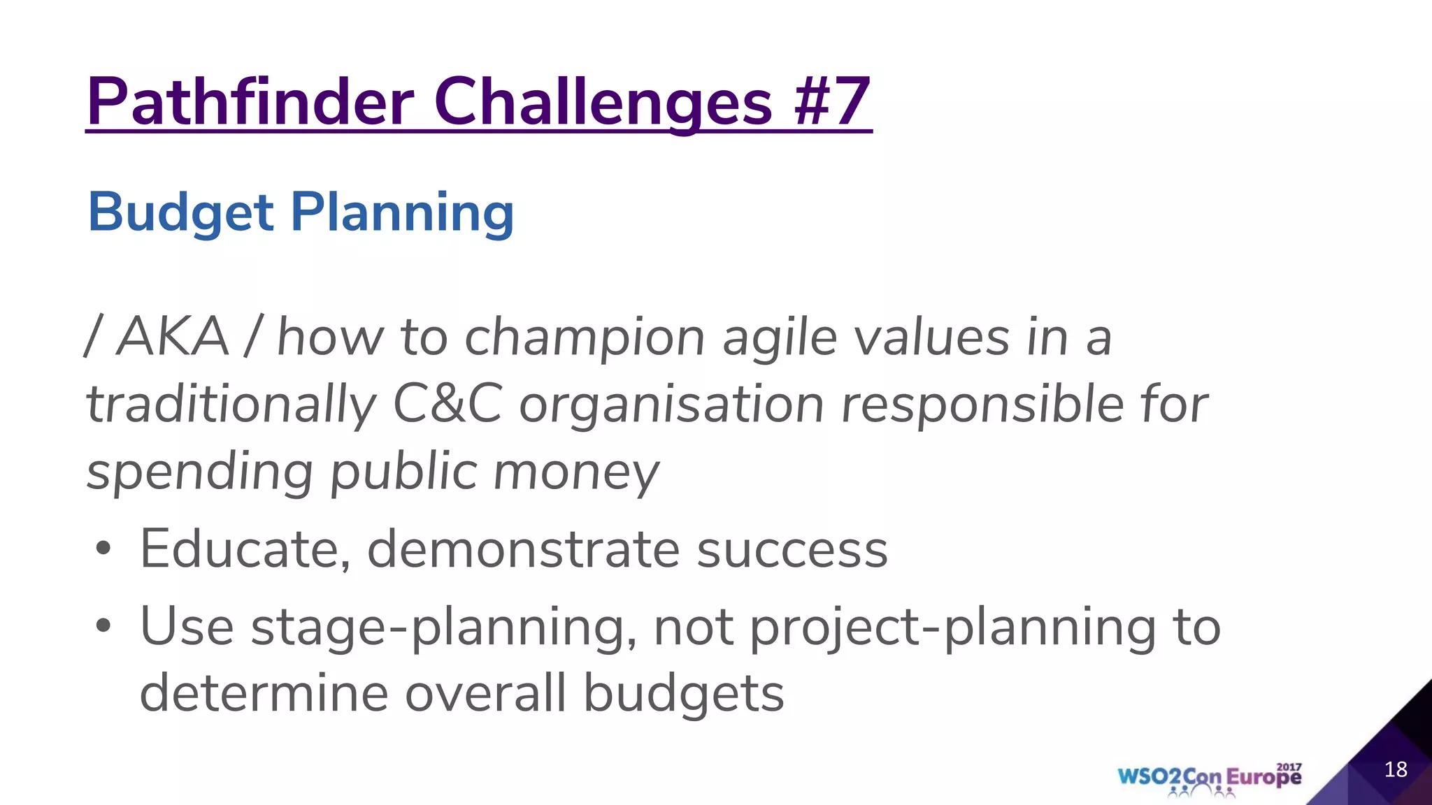 Pathfinder Challenges #7
/ AKA / how to champion agile values in a
traditionally C&C organisation responsible for
spending public money
• Educate, demonstrate success
• Use stage-planning, not project-planning to
determine overall budgets
18
Budget Planning
 