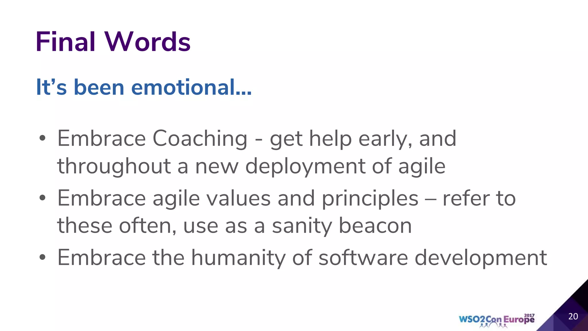 Final Words
• Embrace Coaching - get help early, and
throughout a new deployment of agile
• Embrace agile values and principles – refer to
these often, use as a sanity beacon
• Embrace the humanity of software development
20
It’s been emotional...
 