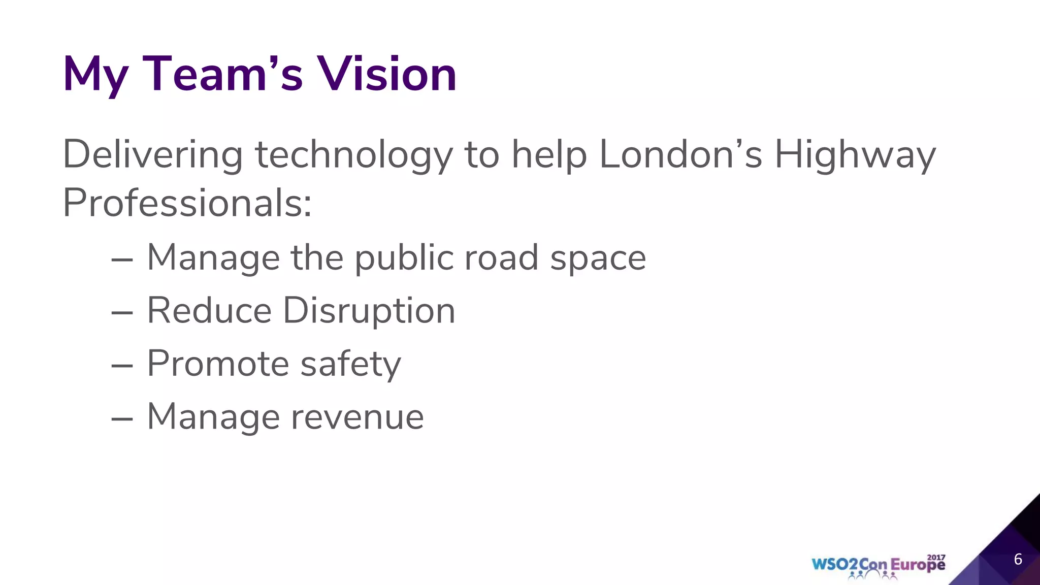 My Team’s Vision
Delivering technology to help London’s Highway
Professionals:
– Manage the public road space
– Reduce Disruption
– Promote safety
– Manage revenue
6
 