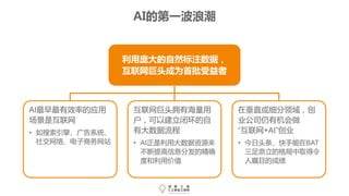 AI的第一波浪潮
利用庞大的自然标注数据，
互联网巨头成为首批受益者
互联网巨头拥有海量用
户，可以建立闭环的自
有大数据流程
• AI正是利用大数据资源来
不断提高信息分发的精确
度和利用价值
AI最早最有效率的应用
场景是互联网
• 如搜索引擎、广告系统、
社交网络、电子商务网站
在垂直或细分领域，创
业公司仍有机会做
“互联网+AI”创业
• 今日头条、快手能在BAT
三足鼎立的格局中取得令
人瞩目的成绩
 