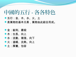 中國的五行 - 各各特色
五行：金、木、水、火、土
是萬物的基本元素，萬物由此組合而成。
金：銳利、肅殺
木：生長、向上
水：流動、潮溼、向下
火：溫暖、炎熱、向上
土：厚實、包容
 