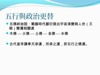 五行與政治更替
五德終始說：戰國時代鄒衍提出宇宙演變與人世（王
朝）變遷相關連
木德 --- 火德 --- 土德 --- 金德 --- 水德
古代皇帝講奉天承運，所承之運，即五行之德運。
 