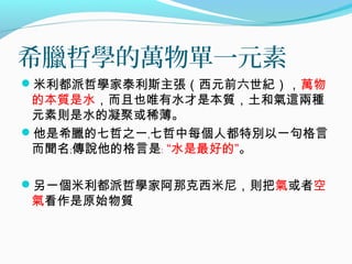 希臘哲學的萬物單一元素
米利都派哲學家泰利斯主張（西元前六世紀），萬物
的本質是水，而且也唯有水才是本質，土和氣這兩種
元素則是水的凝聚或稀薄。
他是希臘的七哲之一﹐七哲中每個人都特別以一句格言
而聞名﹔傳說他的格言是﹕ “水是最好的”。
另一個米利都派哲學家阿那克西米尼，則把氣或者空
氣看作是原始物質
 