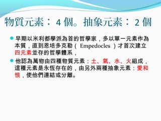物質元素： 4 個。抽象元素： 2 個
早期以米利都學派為首的哲學家，多以單一元素作為
本質，直到恩培多克勒（ Empedocles ）才首次建立
四元素並存的哲學體系，
他認為萬物由四種物質元素：土、氣、水、火組成，
這種元素是永恆存在的，由另外兩種抽象元素：愛和
恨，使他們連結或分離。
 