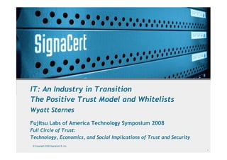 IT: An Industry in Transition
The Positive Trust Model and Whitelists
Wyatt Starnes
Fujitsu Labs of America Technology Symposium 2008
Full Circle of Trust:
Technology, Economics, and Social Implications of Trust and Security
 © Copyright 2008 SignaCert ®, Inc.
                                                                       1
 