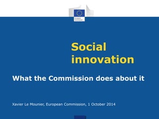 Social 
innovation 
What the Commission does about it 
Xavier Le Mounier, European Commission, 1 October 2014 
 