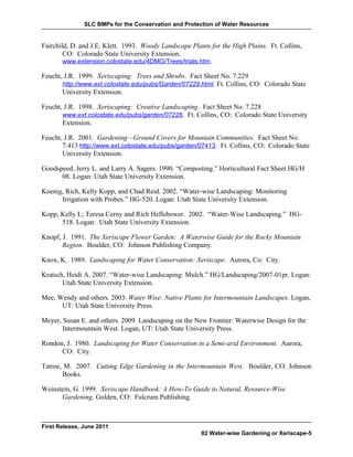 SLC BMPs for the Conservation and Protection of Water Resources


Fairchild, D. and J.E. Klett. 1993. Woody Landscape Plants for the High Plains. Ft. Collins,
        CO: Colorado State University Extension.
       www.extension.colostate.edu/4DMG/Trees/trials.htm.

Feucht, J.R. 1999. Xeriscaping: Trees and Shrubs. Fact Sheet No. 7.229
       http://www.ext.colostate.edu/pubs/Garden/07229.html. Ft. Collins, CO: Colorado State
       University Extension.

Feucht, J.R. 1998. Xeriscaping: Creative Landscaping. Fact Sheet No. 7.228
       www.ext.colostate.edu/pubs/garden/07228. Ft. Collins, CO: Colorado State University
       Extension.

Feucht, J.R. 2001. Gardening—Ground Covers for Mountain Communities. Fact Sheet No.
       7.413 http://www.ext.colostate.edu/pubs/garden/07413. Ft. Collins, CO: Colorado State
       University Extension.

Goodspeed, Jerry L. and Larry A. Sagers. 1990. “Composting.” Horticultural Fact Sheet HG/H
      08. Logan: Utah State University Extension.

Koenig, Rich, Kelly Kopp, and Chad Reid. 2002. “Water-wise Landscaping: Monitoring
      Irrigation with Probes.” HG-520. Logan: Utah State University Extension.

Kopp, Kelly L; Teresa Cerny and Rich Heflebower. 2002. “Water-Wise Landscaping.” HG-
      518. Logan: Utah State University Extension.

Knopf, J. 1991. The Xeriscape Flower Garden: A Waterwise Guide for the Rocky Mountain
       Region. Boulder, CO: Johnson Publishing Company.

Knox, K. 1989. Landscaping for Water Conservation: Xeriscape. Aurora, Co: City.

Kratsch, Heidi A. 2007. “Water-wise Landscaping: Mulch.” HG/Landscaping/2007-01pr. Logan:
       Utah State University Extension.

Mee, Wendy and others. 2003. Water Wise: Native Plants for Intermountain Landscapes. Logan,
      UT: Utah State University Press.

Meyer, Susan E. and others. 2009. Landscaping on the New Frontier: Waterwise Design for the
       Intermountain West. Logan, UT: Utah State University Press.

Rondon, J. 1980. Landscaping for Water Conservation in a Semi-arid Environment. Aurora,
      CO: City.

Tatroe, M. 2007. Cutting Edge Gardening in the Intermountain West. Boulder, CO: Johnson
       Books.

Weinstein, G. 1999. Xeriscape Handbook: A How-To Guide to Natural, Resource-Wise
      Gardening. Golden, CO: Fulcrum Publishing.



First Release, June 2011
                                                        02 Water-wise Gardening or Xeriscape-5
 