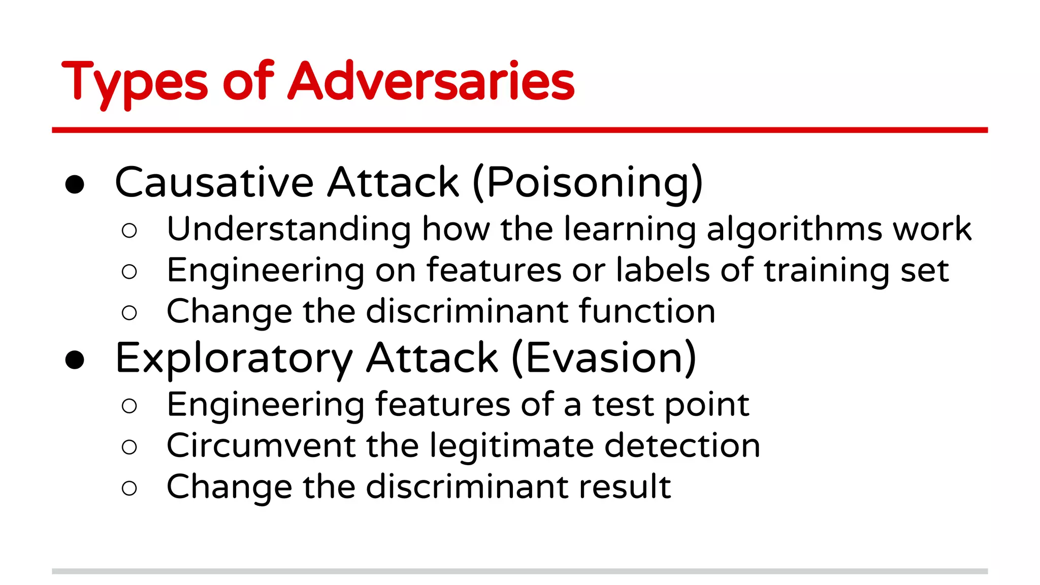 Types of Adversaries
● Causative Attack (Poisoning)
○ Understanding how the learning algorithms work
○ Engineering on features or labels of training set
○ Change the discriminant function
● Exploratory Attack (Evasion)
○ Engineering features of a test point
○ Circumvent the legitimate detection
○ Change the discriminant result
 