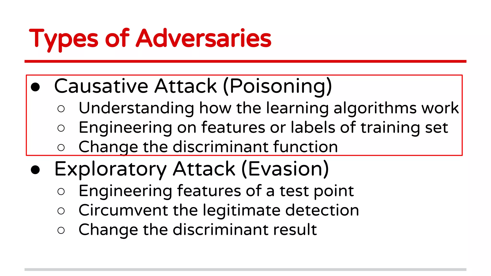 Types of Adversaries
● Causative Attack (Poisoning)
○ Understanding how the learning algorithms work
○ Engineering on features or labels of training set
○ Change the discriminant function
● Exploratory Attack (Evasion)
○ Engineering features of a test point
○ Circumvent the legitimate detection
○ Change the discriminant result
 