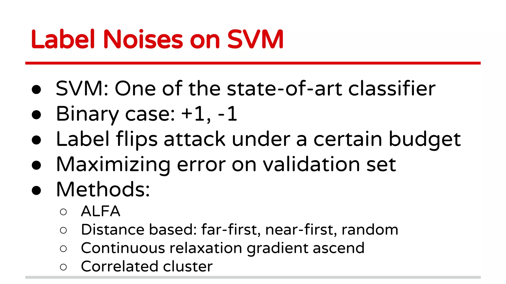 Label Noises on SVM
● SVM: One of the state-of-art classifier
● Binary case: +1, -1
● Label flips attack under a certain budget
● Maximizing error on validation set
● Methods:
○ ALFA
○ Distance based: far-first, near-first, random
○ Continuous relaxation gradient ascend
○ Correlated cluster
 