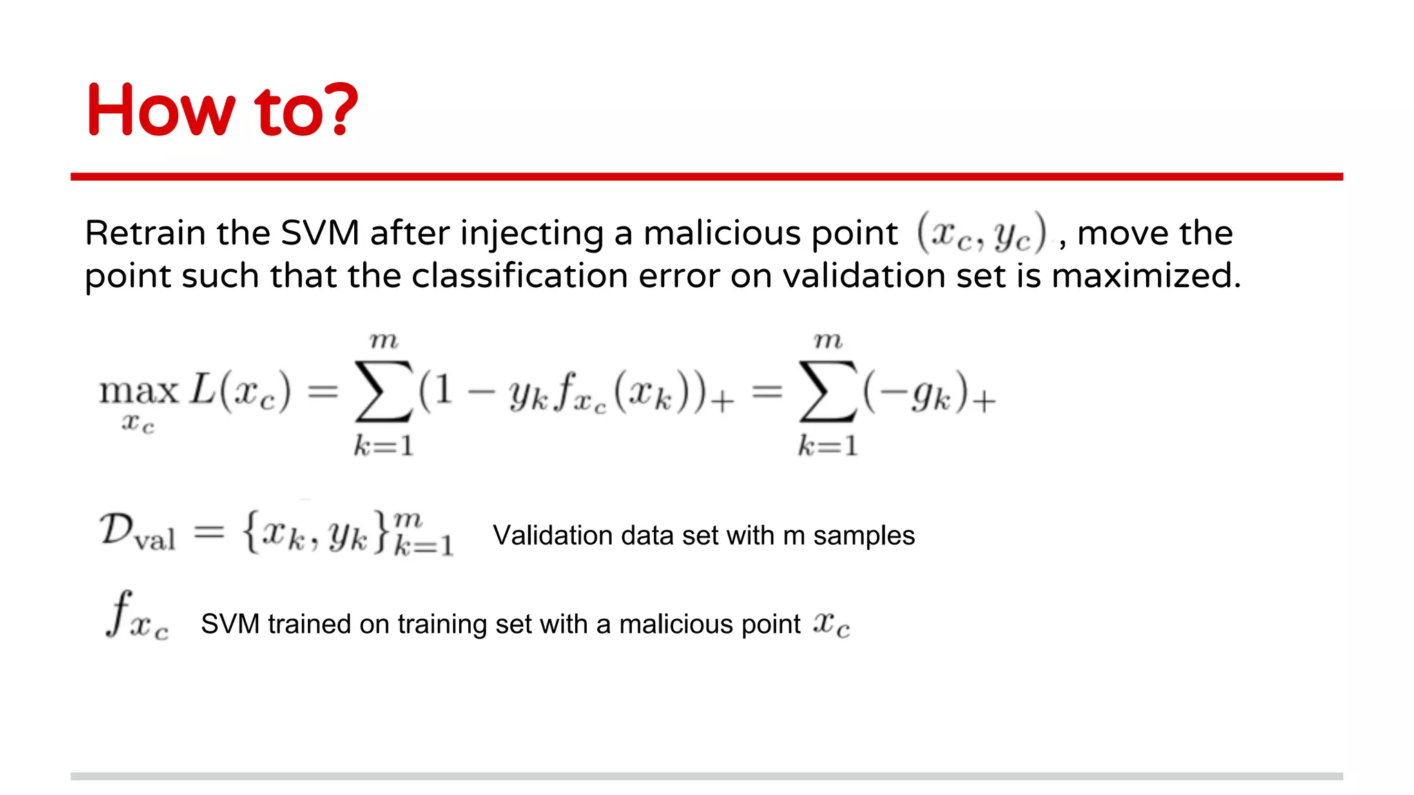 How to?
Retrain the SVM after injecting a malicious point ,, , move the
point such that the classification error on validation set is maximized.
Validation data set with m samples
SVM trained on training set with a malicious point
 