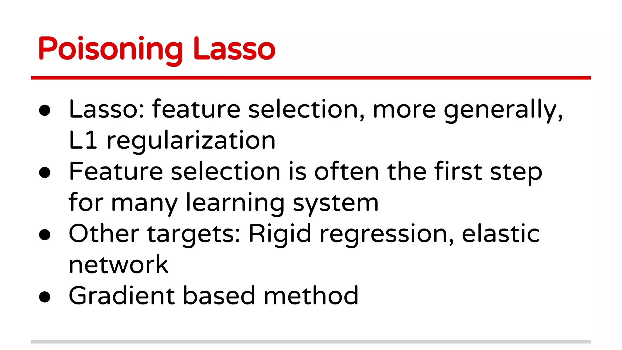 Poisoning Lasso
● Lasso: feature selection, more generally,
L1 regularization
● Feature selection is often the first step
for many learning system
● Other targets: Rigid regression, elastic
network
● Gradient based method
 