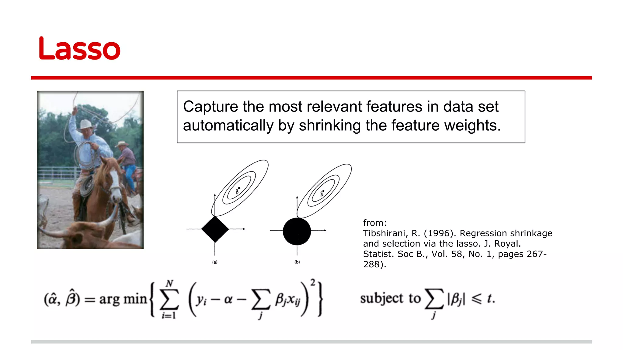 Lasso
Capture the most relevant features in data set
automatically by shrinking the feature weights.
from:
Tibshirani, R. (1996). Regression shrinkage
and selection via the lasso. J. Royal.
Statist. Soc B., Vol. 58, No. 1, pages 267-
288).
 