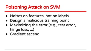 Poisoning Attack on SVM
● Noises on features, not on labels
● Design a malicious training point
● Maximizing the error (e.g., test error,
hinge loss, ...)
● Gradient ascend
 