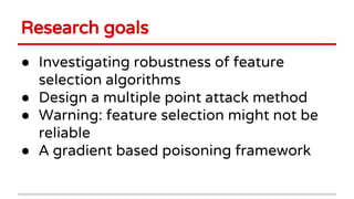 Research goals
● Investigating robustness of feature
selection algorithms
● Design a multiple point attack method
● Warning: feature selection might not be
reliable
● A gradient based poisoning framework
 