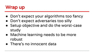 Wrap up
● Don’t expect your algorithms too fancy
● Don’t expect adversaries too silly
● Setup objective and do the worst-case
study
● Machine learning needs to be more
robust
● There’s no innocent data
 