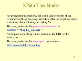 13
XPath Tree Nodes
• For processing instructions, the string-value consists of the
remainder of the processing instruction after the target, including
whitespace, but excluding the ending ?>
• The string-value for the processing instruction is
• example = "fig11_03.xml"
• Namespace-node string-values consist of the URI for the
namespace.
• The string-value for the namespace declaration is
http://www.deitel.com/xmlhtpl
 