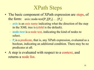 XPath Steps
• The basic component of XPath expression are steps, of
the form: axis::node-test[P1][P2]. . . [Pn]
– axis is an axis name indicating what the direction of the step
in the XML tree is (child is the default).
– node-test is a node test, indicating the kind of nodes to
select.
– Pi is a predicate, that is, any XPath expression, evaluated as a
boolean, indicating an additional condition. There may be no
predicates at all.
• A step is evaluated with respect to a context, and
returns a node list.
18
 