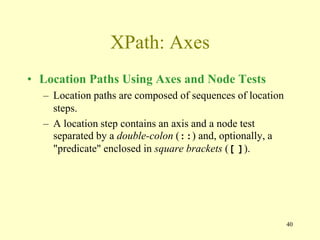 40
XPath: Axes
• Location Paths Using Axes and Node Tests
– Location paths are composed of sequences of location
steps.
– A location step contains an axis and a node test
separated by a double-colon (::) and, optionally, a
"predicate" enclosed in square brackets ([ ]).
 