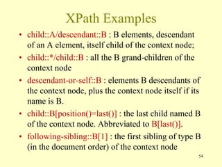 XPath Examples
• child::A/descendant::B : B elements, descendant
of an A element, itself child of the context node;
• child::*/child::B : all the B grand-children of the
context node
• descendant-or-self::B : elements B descendants of
the context node, plus the context node itself if its
name is B.
• child::B[position()=last()] : the last child named B
of the context node. Abbreviated to B[last()].
• following-sibling::B[1] : the first sibling of type B
(in the document order) of the context node
54
 