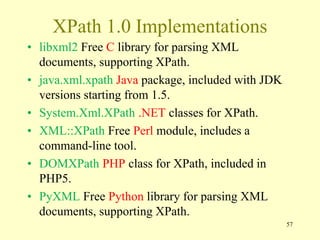 XPath 1.0 Implementations
• libxml2 Free C library for parsing XML
documents, supporting XPath.
• java.xml.xpath Java package, included with JDK
versions starting from 1.5.
• System.Xml.XPath .NET classes for XPath.
• XML::XPath Free Perl module, includes a
command-line tool.
• DOMXPath PHP class for XPath, included in
PHP5.
• PyXML Free Python library for parsing XML
documents, supporting XPath.
57
 