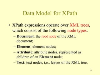 Data Model for XPath
• XPath expressions operate over XML trees,
which consist of the following node types:
– Document: the root node of the XML
document;
– Element: element nodes;
– Attribute: attribute nodes, represented as
children of an Element node;
– Text: text nodes, i.e., leaves of the XML tree.
6
 