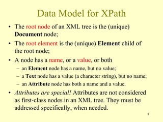 Data Model for XPath
• The root node of an XML tree is the (unique)
Document node;
• The root element is the (unique) Element child of
the root node;
• A node has a name, or a value, or both
– an Element node has a name, but no value;
– a Text node has a value (a character string), but no name;
– an Attribute node has both a name and a value.
• Attributes are special! Attributes are not considered
as first-class nodes in an XML tree. They must be
addressed specifically, when needed.
8
 
