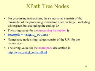 13
XPath Tree Nodes
• For processing instructions, the string-value consists of the
remainder of the processing instruction after the target, including
whitespace, but excluding the ending ?>
• The string-value for the processing instruction is
• example = "fig11_03.xml"
• Namespace-node string-values consist of the URI for the
namespace.
• The string-value for the namespace declaration is
http://www.deitel.com/xmlhtpl
 