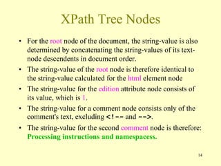 14
XPath Tree Nodes
• For the root node of the document, the string-value is also
determined by concatenating the string-values of its text-
node descendents in document order.
• The string-value of the root node is therefore identical to
the string-value calculated for the html element node
• The string-value for the edition attribute node consists of
its value, which is 1.
• The string-value for a comment node consists only of the
comment's text, excluding <!-- and -->.
• The string-value for the second comment node is therefore:
Processing instructions and namespacess.
 