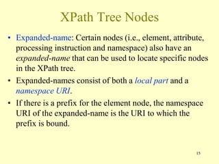 15
XPath Tree Nodes
• Expanded-name: Certain nodes (i.e., element, attribute,
processing instruction and namespace) also have an
expanded-name that can be used to locate specific nodes
in the XPath tree.
• Expanded-names consist of both a local part and a
namespace URI.
• If there is a prefix for the element node, the namespace
URI of the expanded-name is the URI to which the
prefix is bound.
 