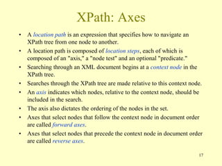 17
XPath: Axes
• A location path is an expression that specifies how to navigate an
XPath tree from one node to another.
• A location path is composed of location steps, each of which is
composed of an "axis," a "node test" and an optional "predicate."
• Searching through an XML document begins at a context node in the
XPath tree.
• Searches through the XPath tree are made relative to this context node.
• An axis indicates which nodes, relative to the context node, should be
included in the search.
• The axis also dictates the ordering of the nodes in the set.
• Axes that select nodes that follow the context node in document order
are called forward axes.
• Axes that select nodes that precede the context node in document order
are called reverse axes.
 