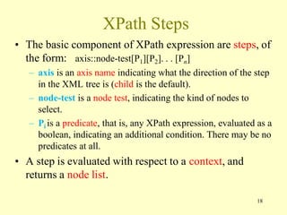 XPath Steps
• The basic component of XPath expression are steps, of
the form: axis::node-test[P1][P2]. . . [Pn]
– axis is an axis name indicating what the direction of the step
in the XML tree is (child is the default).
– node-test is a node test, indicating the kind of nodes to
select.
– Pi is a predicate, that is, any XPath expression, evaluated as a
boolean, indicating an additional condition. There may be no
predicates at all.
• A step is evaluated with respect to a context, and
returns a node list.
18
 