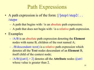 Path Expressions
• A path expression is of the form: [/]step1/step2/. . .
/stepn
– A path that begins with / is an absolute path expression;
– A path that does not begin with / is a relative path expression.
• Examples
– /A/B is an absolute path expression denoting the Element
nodes with name B, children of the root named A;
– ./B/descendant::text() is a relative path expression which
denotes all the Text nodes descendant of an Element B,
itself child of the context node;
– /A/B/@att1[.> 2] denotes all the Attribute nodes @att1
whose value is greater than 2.
19
 