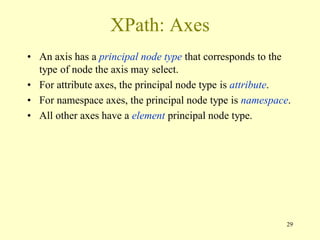 29
XPath: Axes
• An axis has a principal node type that corresponds to the
type of node the axis may select.
• For attribute axes, the principal node type is attribute.
• For namespace axes, the principal node type is namespace.
• All other axes have a element principal node type.
 