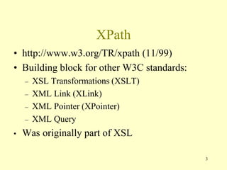 3
XPath
• http://www.w3.org/TR/xpath (11/99)
• Building block for other W3C standards:
– XSL Transformations (XSLT)
– XML Link (XLink)
– XML Pointer (XPointer)
– XML Query
• Was originally part of XSL
 