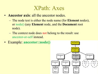 XPath: Axes
• Ancestor axis: all the ancestor nodes.
– The node test is either the node name (for Element nodes),
or node() (any Element node, and the Document root
node).
– The context node does not belong to the result: use
ancestor-or-self instead.
• Example: ancestor::node()
35
 