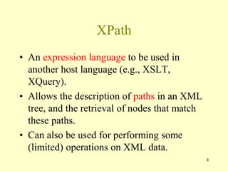 XPath
• An expression language to be used in
another host language (e.g., XSLT,
XQuery).
• Allows the description of paths in an XML
tree, and the retrieval of nodes that match
these paths.
• Can also be used for performing some
(limited) operations on XML data.
4
 