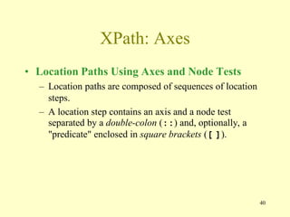 40
XPath: Axes
• Location Paths Using Axes and Node Tests
– Location paths are composed of sequences of location
steps.
– A location step contains an axis and a node test
separated by a double-colon (::) and, optionally, a
"predicate" enclosed in square brackets ([ ]).
 