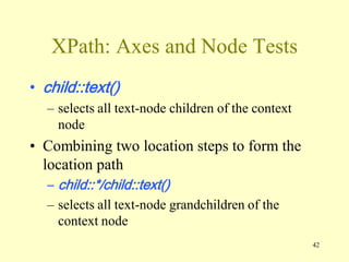 42
XPath: Axes and Node Tests
• child::text()
– selects all text-node children of the context
node
• Combining two location steps to form the
location path
– child::*/child::text()
– selects all text-node grandchildren of the
context node
 