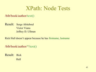 43
XPath: Node Tests
/bib/book/author/text()
Result: Serge Abiteboul
Victor Vianu
Jeffrey D. Ullman
Rick Hull doesn’t appear because he has firstname, lastname
/bib/book/author/*/text()
Result: Rick
Hull
 